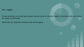 D10 – Logging
To trace all activity, you should log all relevant security events for container images, orchestration tools, and hosts at
the system and API levels.
Additionally, your application should provide remote logging.
 