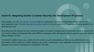 Qwiet AI: Integrating Docker Container Security into Development Processes
With preZero, you can scan all the containers that your applications use and correlate these results with the rest of
your application scan. You can integrate the preZero platform into your current CI/CD pipelines, ticketing systems, and
development tools.
By building security directly into your current processes, our platform enables you to incorporate container security into
your secure software development life cycle (SSDLC) processes while still ensuring that you get the speed you need to
deliver software on time.
The Qwiet AI platform gives you visibility into the context around vulnerabilities so that you can effectively prioritize
remediation actions based on whether attackers can exploit a weakness in your application and account for whether
attackers are currently exploiting that vulnerability in the wild.
 