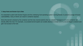 1. Keep Host and Docker Up to Date
It is essential to patch both Docker Engine and the underlying host operating system running Docker, to prevent a range of known
vulnerabilities, many of which can result in container espaces.
Since the kernel is shared by the container and the host, kernel exploits when an attacker manages to run on a container can
directly affect the host. For example, a successful kernel exploit can enable attackers to break out of a non-privileged container and
gain root access to the host.
 