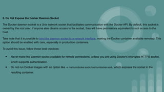 2. Do Not Expose the Docker Daemon Socket
The Docker daemon socket is a Unix network socket that facilitates communication with the Docker API. By default, this socket is
owned by the root user. If anyone else obtains access to the socket, they will have permissions equivalent to root access to the
host.
Take note that it is possible to bind the daemon socket to a network interface, making the Docker container available remotely. This
option should be enabled with care, especially in production containers.
To avoid this issue, follow these best practices:
● Never make the daemon socket available for remote connections, unless you are using Docker's encrypted HTTPS socket,
which supports authentication.
● Do not run Docker images with an option like -v /var/run/docker.sock://var/run/docker.sock, which exposes the socket in the
resulting container.
 
