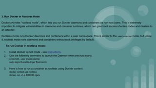 3. Run Docker in Rootless Mode
Docker provides “rootless mode”, which lets you run Docker daemons and containers as non-root users. This is extremely
important to mitigate vulnerabilities in daemons and container runtimes, which can grant root access of entire nodes and clusters to
an attacker.
Rootless mode runs Docker daemons and containers within a user namespace. This is similar to the userns-remap mode, but unlike
it, rootless mode runs daemons and containers without root privileges by default.
To run Docker in rootless mode:
1. Install Docker in root mode - see instructions.
2. Use the following command to launch the Daemon when the host starts:
systemctl --user enable docker
sudo loginctl enable-linger $(whoami)
3. Here is how to run a container as rootless using Docker context:
docker context use rootless
docker run -d -p 8080:80 nginx
 
