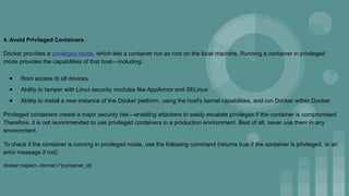 4. Avoid Privileged Containers
Docker provides a privileged mode, which lets a container run as root on the local machine. Running a container in privileged
mode provides the capabilities of that host—including:
● Root access to all devices
● Ability to tamper with Linux security modules like AppArmor and SELinux
● Ability to install a new instance of the Docker platform, using the host's kernel capabilities, and run Docker within Docker.
Privileged containers create a major security risk—enabling attackers to easily escalate privileges if the container is compromised.
Therefore, it is not recommended to use privileged containers in a production environment. Best of all, never use them in any
environment.
To check if the container is running in privileged mode, use the following command (returns true if the container is privileged, or an
error message if not):
docker inspect --format =''[container_id]
 