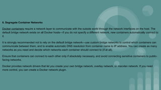 6. Segregate Container Networks
Docker containers require a network layer to communicate with the outside world through the network interfaces on the host. The
default bridge network exists on all Docker hosts—if you do not specify a different network, new containers automatically connect to
it.
It is strongly recommended not to rely on the default bridge network—use custom bridge networks to control which containers can
communicate between them, and to enable automatic DNS resolution from container name to IP address. You can create as many
networks as you need and decide which networks each container should connect to (if at all).
Ensure that containers can connect to each other only if absolutely necessary, and avoid connecting sensitive containers to public-
facing networks.
Docker provides network drivers that let you create your own bridge network, overlay network, or macvlan network. If you need
more control, you can create a Docker network plugin.
 