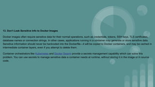 13. Don’t Leak Sensitive Info to Docker Images
Docker images often require sensitive data for their normal operations, such as credentials, tokens, SSH keys, TLS certificates,
database names or connection strings. In other cases, applications running in a container may generate or store sensitive data.
Sensitive information should never be hardcoded into the Dockerfile—it will be copied to Docker containers, and may be cached in
intermediate container layers, even if you attempt to delete them.
Container orchestrators like Kubernetes and Docker Swarm provide a secrets management capability which can solve this
problem. You can use secrets to manage sensitive data a container needs at runtime, without storing it in the image or in source
code.
 