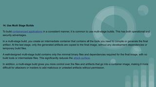 14. Use Multi Stage Builds
To build containerized applications in a consistent manner, it is common to use multi-stage builds. This has both operational and
security advantages.
In a multi-stage build, you create an intermediate container that contains all the tools you need to compile or generate the final
artifact. At the last stage, only the generated artifacts are copied to the final image, without any development dependencies or
temporary build files.
A well-designed multi-stage build contains only the minimal binary files and dependencies required for the final image, with no
build tools or intermediate files. This significantly reduces the attack surface.
In addition, a multi-stage build gives you more control over the files and artifacts that go into a container image, making it more
difficult for attackers or insiders to add malicious or untested artifacts without permission.
 