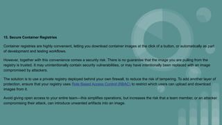 15. Secure Container Registries
Container registries are highly convenient, letting you download container images at the click of a button, or automatically as part
of development and testing workflows.
However, together with this convenience comes a security risk. There is no guarantee that the image you are pulling from the
registry is trusted. It may unintentionally contain security vulnerabilities, or may have intentionally been replaced with an image
compromised by attackers.
The solution is to use a private registry deployed behind your own firewall, to reduce the risk of tampering. To add another layer of
protection, ensure that your registry uses Role Based Access Control (RBAC) to restrict which users can upload and download
images from it.
Avoid giving open access to your entire team—this simplifies operations, but increases the risk that a team member, or an attacker
compromising their attack, can introduce unwanted artifacts into an image.
 