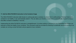17. Add the HEALTHCHECK Instruction to the Container Image
The HEALTHCHECK instruction tells Docker to continuously test a container, to check that it is still working. If Docker finds that a
container is not healthy, it can automatically restart it. This can allow your Docker environment to automatically respond to issues
that affect container availability or security.
Implementing the HEALTHCHECK instruction is straightforward. It involves adding a command to your Dockerfile that Docker can
execute to check the health of your container. This command could be as simple as checking if a particular service is running or as
complex as running a script that tests various aspects of your container.
 
