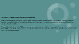 18. Use COPY Instead of ADD When Writing Dockerfiles
COPY and ADD are two commands you can use in your Dockerfiles to add elements to your container. The main difference
between them is that ADD has some additional features—for example, it can automatically extract compressed files, and can
download files from a URL.
These additional features in the ADD command can lead to security vulnerabilities. For example, if you use ADD to download a file
from a URL, and that URL is compromised, your Docker container could be infected with malware. Therefore, it is more secure to
use COPY in your Dockerfiles.
 