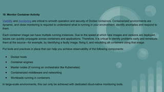 19. Monitor Container Activity
Visibility and monitoring are critical to smooth operation and security of Docker containers. Containerized environments are
dynamic, and close monitoring is required to understand what is running in your environment, identify anomalies and respond to
them.
Each container image can have multiple running instances. Due to the speed at which new images and versions are deployed,
issues can quickly propagate across containers and applications. Therefore, it is critical to identify problems early and remediate
them at the source—for example, by identifying a faulty image, fixing it, and rebuilding all containers using that image.
Put tools and practices in place that can help you achieve observability of the following components:
● Docker hosts
● Container engines
● Master nodes (if running an orchestrator like Kubernetes)
● Containerized middleware and networking
● Workloads running in containers
In large-scale environments, this can only be achieved with dedicated cloud-native monitoring tools.
 