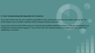 21. Save Troubleshooting Data Separately from Containers
If your team needs to log into your containers using SSH for every maintenance operation, this creates a security risk. You
should design a way to maintain containers without needing to directly access them.
A good way to do this and limit SSH access is to make the logs available outside the container. In this way, administrators can
troubleshoot containers without logging in. They can then tear down existing containers and deploy new ones, without ever
establishing a connection.
 