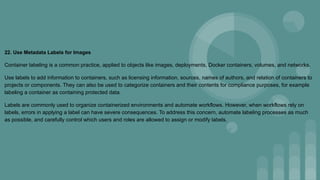 22. Use Metadata Labels for Images
Container labeling is a common practice, applied to objects like images, deployments, Docker containers, volumes, and networks.
Use labels to add information to containers, such as licensing information, sources, names of authors, and relation of containers to
projects or components. They can also be used to categorize containers and their contents for compliance purposes, for example
labeling a container as containing protected data.
Labels are commonly used to organize containerized environments and automate workflows. However, when workflows rely on
labels, errors in applying a label can have severe consequences. To address this concern, automate labeling processes as much
as possible, and carefully control which users and roles are allowed to assign or modify labels.
 