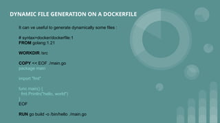 DYNAMIC FILE GENERATION ON A DOCKERFILE
It can ve useful to generate dynamically some files :
# syntax=docker/dockerfile:1
FROM golang:1.21
WORKDIR /src
COPY << EOF ./main.go
package main
import "fmt"
func main() {
fmt.Println("hello, world")
}
EOF
RUN go build -o /bin/hello ./main.go
 