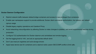 Docker Daemon Configuration
● Restrict network traffic between default bridge containers and access to new privileges from containers.
● Enable user namespace support to provide additional, Docker client commands authorization, live restore, and default
cgroup usage
● Disable legacy registry operations and Userland Proxy
● Avoid networking misconfiguration by allowing Docker to make changes to iptables, and avoid experimental features during
production.
● Configure TLS authentication for Docker daemon and centralized and remote logging.
● Set the logging level to 'info', and set an appropriate default ulimit
● Don’t use insecure registries and aufs storage drivers
● Apply base device size for containers and a daemon-wide custom SECCOMP profile to limit calls.
 