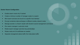 Docker Swarm Configuration
● Enable swarm mode only if needed
● Create a minimum number of manager nodes in a swarm
● Bind swarm services are bound to a specific host interface
● Encrypt containers data exchange on different overlay network nodes
● Manage secrets in a Swarm cluster with Docker's secret management commands
● Run swarm manager in auto-lock mode
● Rotate swarm manager auto-lock key periodicallya
● Rotate node and CA certificates as needed
● Separate management plane traffic from data plane traffic
 