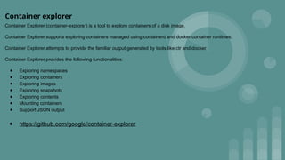 Container explorer
Container Explorer (container-explorer) is a tool to explore containers of a disk image.
Container Explorer supports exploring containers managed using containerd and docker container runtimes.
Container Explorer attempts to provide the familiar output generated by tools like ctr and docker.
Container Explorer provides the following functionalities:
● Exploring namespaces
● Exploring containers
● Exploring images
● Exploring snapshots
● Exploring contents
● Mounting containers
● Support JSON output
● https://github.com/google/container-explorer
 