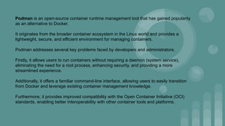 Podman is an open-source container runtime management tool that has gained popularity
as an alternative to Docker.
It originates from the broader container ecosystem in the Linux world and provides a
lightweight, secure, and efficient environment for managing containers.
Podman addresses several key problems faced by developers and administrators.
Firstly, it allows users to run containers without requiring a daemon (system service),
eliminating the need for a root process, enhancing security, and providing a more
streamlined experience.
Additionally, it offers a familiar command-line interface, allowing users to easily transition
from Docker and leverage existing container management knowledge.
Furthermore, it provides improved compatibility with the Open Container Initiative (OCI)
standards, enabling better interoperability with other container tools and platforms.
 