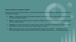 Docker Vs Podman Vs Containerd Vs CRI-O
Exploring the key roles of container runtimes in modern software deployment, this comparison navigates the unique features of
four popular technologies :
● Docker : A comprehensive platform that enables developers to build, share, and run containers with an easy-to-use CLI
and a daemon-based architecture.
● Podman : A daemonless container engine for developing, managing, and running OCI Containers on your Linux System,
with a CLI similar to Docker.
● Containerd : An industry-standard core container runtime, focused on simplicity and robustness, providing the minimum
functionalities required to run containers and manage images on a system.
● CRI-O : A lightweight container runtime specifically designed for Kubernetes, providing an implementation of the
Kubernetes Container Runtime Interface (CRI) to allow OCI compatible runtimes to be used in Kubernetes clusters.
 