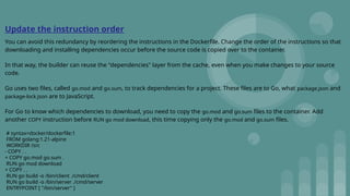Update the instruction order
You can avoid this redundancy by reordering the instructions in the Dockerfile. Change the order of the instructions so that
downloading and installing dependencies occur before the source code is copied over to the container.
In that way, the builder can reuse the "dependencies" layer from the cache, even when you make changes to your source
code.
Go uses two files, called go.mod and go.sum, to track dependencies for a project. These files are to Go, what package.json and
package-lock.json are to JavaScript.
For Go to know which dependencies to download, you need to copy the go.mod and go.sum files to the container. Add
another COPY instruction before RUN go mod download, this time copying only the go.mod and go.sum files.
# syntax=docker/dockerfile:1
FROM golang:1.21-alpine
WORKDIR /src
- COPY . .
+ COPY go.mod go.sum .
RUN go mod download
+ COPY . .
RUN go build -o /bin/client ./cmd/client
RUN go build -o /bin/server ./cmd/server
ENTRYPOINT [ "/bin/server" ]
 