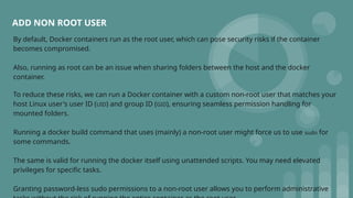 ADD NON ROOT USER
By default, Docker containers run as the root user, which can pose security risks if the container
becomes compromised.
Also, running as root can be an issue when sharing folders between the host and the docker
container.
To reduce these risks, we can run a Docker container with a custom non-root user that matches your
host Linux user's user ID (UID) and group ID (GID), ensuring seamless permission handling for
mounted folders.
Running a docker build command that uses (mainly) a non-root user might force us to use sudo for
some commands.
The same is valid for running the docker itself using unattended scripts. You may need elevated
privileges for specific tasks.
Granting password-less sudo permissions to a non-root user allows you to perform administrative
 