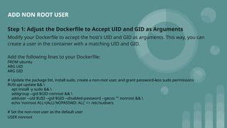 Step 1: Adjust the Dockerfile to Accept UID and GID as Arguments
Modify your Dockerfile to accept the host's UID and GID as arguments. This way, you can
create a user in the container with a matching UID and GID.
Add the following lines to your Dockerfile:
FROM ubuntu
ARG UID
ARG GID
# Update the package list, install sudo, create a non-root user, and grant password-less sudo permissions
RUN apt update && 
apt install -y sudo && 
addgroup --gid $GID nonroot && 
adduser --uid $UID --gid $GID --disabled-password --gecos "" nonroot && 
echo 'nonroot ALL=(ALL) NOPASSWD: ALL' >> /etc/sudoers
# Set the non-root user as the default user
USER nonroot
ADD NON ROOT USER
 