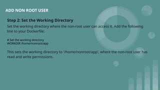 Step 2: Set the Working Directory
Set the working directory where the non-root user can access it. Add the following
line to your Dockerfile:
# Set the working directory
WORKDIR /home/nonroot/app
This sets the working directory to '/home/nonroot/app', where the non-root user has
read and write permissions.
ADD NON ROOT USER
 
