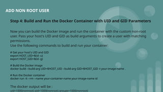 ADD NON ROOT USER
Step 4: Build and Run the Docker Container with UID and GID Parameters
Now you can build the Docker image and run the container with the custom non-root
user. Pass your host's UID and GID as build arguments to create a user with matching
permissions.
Use the following commands to build and run your container:
# Get your host's UID and GID
export HOST_UID=$(id -u)
export HOST_GID=$(id -g)
# Build the Docker image
docker build --build-arg UID=$HOST_UID --build-arg GID=$HOST_GID -t your-image-name .
# Run the Docker container
docker run -it --rm --name your-container-name your-image-name id
The docker output will be :
uid=1000(nonroot) gid=1000(nonroot) groups=1000(nonroot)
 