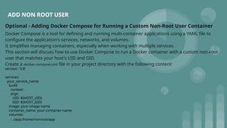ADD NON ROOT USER
Optional - Adding Docker Compose for Running a Custom Non-Root User Container
Docker Compose is a tool for defining and running multi-container applications using a YAML file to
configure the application's services, networks, and volumes.
It simplifies managing containers, especially when working with multiple services.
This section will discuss how to use Docker Compose to run a Docker container with a custom non-root
user that matches your host's UID and GID.
Create a docker-compose.yml file in your project directory with the following content:
version: '3.8'
services:
your_service_name:
build:
context: .
args:
UID: ${HOST_UID}
GID: ${HOST_GID}
image: your-image-name
container_name: your-container-name
volumes:
- ./app:/home/nonroot/app
 