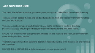 ADD NON ROOT USER
This YAML file defines a service, your_service_name, using the Dockerfile in the current directory.
The build section passes the UID and GID build arguments from the host environment variables
HOST_UID and HOST_GID.
The volumes section maps a local directory (./app) to the container's working directory
(/home/nonroot/app), ensuring seamless permission handling for the mounted folder.
First, to run the container using Docker Compose set the HOST_UID and HOST_GID environment
variables in your host system.
The following command will build the docker (if needed), start it, print the user ID, and remove
the container:
HOST_UID=$(id -u) HOST_GID=$(id -g) docker compose run --rm your_service_name id
 