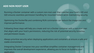 Running a Docker container with a custom non-root user that matches your host's UID and
GID ensures seamless permission handling for mounted folders while maintaining security.
Optimizing the Dockerfile and combining RUN commands can reduce the image size and
improve performance.
Following these steps will help you create and run a Docker container with a non-root user
that aligns with your host's permissions, reducing the risk of potential security breaches
and permission issues.
Always prioritize security when deploying applications and containers to ensure a safe and
stable environment.
Integrating Docker Compose into your workflow simplifies container management and
improves the overall development experience, allowing you to focus on building your
application.
ADD NON ROOT USER
 
