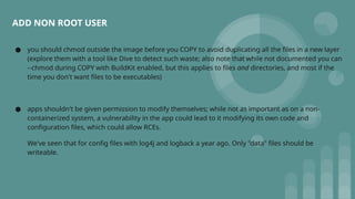 ● you should chmod outside the image before you COPY to avoid duplicating all the files in a new layer
(explore them with a tool like Dive to detect such waste; also note that while not documented you can
--chmod during COPY with BuildKit enabled, but this applies to files and directories, and most if the
time you don't want files to be executables)
● apps shouldn't be given permission to modify themselves; while not as important as on a non-
containerized system, a vulnerability in the app could lead to it modifying its own code and
configuration files, which could allow RCEs.
We've seen that for config files with log4j and logback a year ago. Only "data" files should be
writeable.
ADD NON ROOT USER
 