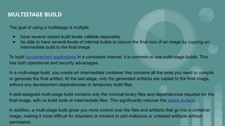 MULTISTAGE BUILD
The goal of using a multistage is multiple:
● have several nested build levels callable separately
● be able to have several levels of internal builds to reduce the final size of an image by copying an
intermediate build to the final image
To build containerized applications in a consistent manner, it is common to use multi-stage builds. This
has both operational and security advantages.
In a multi-stage build, you create an intermediate container that contains all the tools you need to compile
or generate the final artifact. At the last stage, only the generated artifacts are copied to the final image,
without any development dependencies or temporary build files.
A well-designed multi-stage build contains only the minimal binary files and dependencies required for the
final image, with no build tools or intermediate files. This significantly reduces the attack surface.
In addition, a multi-stage build gives you more control over the files and artifacts that go into a container
image, making it more difficult for attackers or insiders to add malicious or untested artifacts without
permission.
 