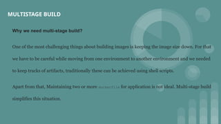 MULTISTAGE BUILD
Why we need multi-stage build?
One of the most challenging things about building images is keeping the image size down. For that
we have to be careful while moving from one environment to another environment and we needed
to keep tracks of artifacts, traditionally these can be achieved using shell scripts.
Apart from that, Maintaining two or more dockerfile for application is not ideal. Multi-stage build
simplifies this situation.
 