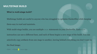 MULTISTAGE BUILD
What is multi-stage build?
Multistage builds are useful to anyone who has struggled to optimize Dockerfiles while keeping
them easy to read and maintain.
With multi-stage builds, you use multiple FROM statements in your Dockerfile. Each FROM
instruction can use a different base, and each of them begins a new stage of the build. You can
selectively copy artifacts from one stage to another, leaving behind everything you don’t want in
the final image.
COPY --from=0 /src/app .
 
