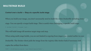 Control over a build — Stop at a specific build stage
When you build your image, you don’t necessarily need to build the entire Dockerfile including every
stage. You can specify a target build stage. This is useful when Debugging a specific build stage.
$ docker build --target test .
This will build image till mention target stage and stop.
When using multi-stage builds, you are not limited to copying from stages you created earlier in your
Dockerfile. The Docker client pulls the image from the registry (like docker hub) if necessary and
copies the artifact from there.
COPY --from=nginx:alpine /usr/share/nginx/html/ .
MULTISTAGE BUILD
 