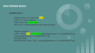 EXAMPLES #1 :
FROM maven:3.5.2-jdk-9 AS build
COPY src /usr/src/app/src
COPY pom.xml /usr/src/app
RUN mvn -f /usr/src/app/pom.xml clean package
FROM openjdk:9
COPY --from=build /usr/src/app/target/flighttracker-1.0.0-SNAPSHOT.jar
/usr/app/flighttracker-1.0.0-SNAPSHOT.jar
EXPOSE 8080
ENTRYPOINT ["java","-jar","/usr/app/flighttracker-1.0.0-SNAPSHOT.jar"]
MULTISTAGE BUILD
 