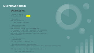 MULTISTAGE BUILD
EXAMPLES #4 :
# Stage 1: Build
FROM python:3.10 AS build
# Install
RUN apt update && 
apt install -y sudo
# Add non-root user
ARG USERNAME=nonroot
RUN groupadd --gid 1000 $USERNAME && 
useradd --uid 1000 --gid 1000 -m $USERNAME
## Make sure to reflect new user in PATH
ENV PATH="/home/${USERNAME}/.local/bin:${PATH}"
USER $USERNAME
## Pip dependencies
# Upgrade pip
RUN pip install --upgrade pip
# Install production dependencies
COPY --chown=nonroot:1000 requirements.txt /tmp/requirements.txt
RUN pip install -r /tmp/requirements.txt && 
rm /tmp/requirements.txt
 