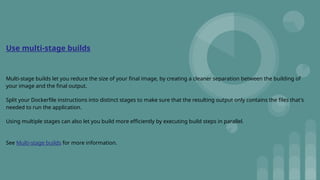 Use multi-stage builds
Multi-stage builds let you reduce the size of your final image, by creating a cleaner separation between the building of
your image and the final output.
Split your Dockerfile instructions into distinct stages to make sure that the resulting output only contains the files that's
needed to run the application.
Using multiple stages can also let you build more efficiently by executing build steps in parallel.
See Multi-stage builds for more information.
 