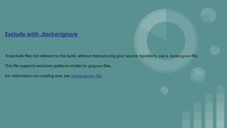 Exclude with .dockerignore
To exclude files not relevant to the build, without restructuring your source repository, use a .dockerignore file.
This file supports exclusion patterns similar to .gitignore files.
For information on creating one, see Dockerignore file.
 