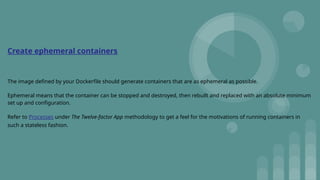 Create ephemeral containers
The image defined by your Dockerfile should generate containers that are as ephemeral as possible.
Ephemeral means that the container can be stopped and destroyed, then rebuilt and replaced with an absolute minimum
set up and configuration.
Refer to Processes under The Twelve-factor App methodology to get a feel for the motivations of running containers in
such a stateless fashion.
 