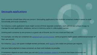 Decouple applications
Each container should have only one concern. Decoupling applications into multiple containers makes it easier to scale
horizontally and reuse containers.
For instance, a web application stack might consist of three separate containers, each with its own unique image, to
manage the web application, database, and an in-memory cache in a decoupled manner.
Limiting each container to one process is a good rule of thumb, but it's not a hard and fast rule.
For example, not only can containers be spawned with an init process, some programs might spawn additional processes of
their own accord.
For instance, Celery can spawn multiple worker processes, and Apache can create one process per request.
Use your best judgment to keep containers as clean and modular as possible.
If containers depend on each other, you can use Docker container networks to ensure that these containers can
 