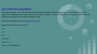 Sort multi-line arguments
Whenever possible, sort multi-line arguments alphanumerically to make maintenance easier. This helps to avoid
duplication of packages and make the list much easier to update. This also makes PRs a lot easier to read and review.
Adding a space before a backslash () helps as well.
Here’s an example from the buildpack-deps image:
RUN apt-get update && apt-get install -y 
bzr 
cvs 
git 
mercurial 
subversion 
&& rm -rf /var/lib/apt/lists/*
 