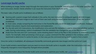 Leverage build cache
When building an image, Docker steps through the instructions in your Dockerfile, executing each in the order specified. For
each instruction, Docker checks whether it can reuse the instruction from the build cache.
The basic rules of build cache invalidation are as follows:
● Starting with a parent image that's already in the cache, the next instruction is compared against all child images
derived from that base image to see if one of them was built using the exact same instruction. If not, the cache is
invalidated.
● In most cases, simply comparing the instruction in the Dockerfile with one of the child images is sufficient. However,
certain instructions require more examination and explanation.
● For the ADD and COPY instructions, the modification time and size file metadata is used to determine whether cache is
valid. During cache lookup, cache is invalidated if the file metadata has changed for any of the files involved.
● Aside from the ADD and COPY commands, cache checking doesn't look at the files in the container to determine a cache
match. For example, when processing a RUN apt-get -y update command the files updated in the container aren't
examined to determine if a cache hit exists. In that case just the command string itself is used to find a match.
Once the cache is invalidated, all subsequent Dockerfile commands generate new images and the cache isn't used.
If your build contains several layers and you want to ensure the build cache is reusable, order the instructions from less
frequently changed to more frequently changed where possible.
For more information about the Docker build cache and how to optimize your builds, see cache management.
 