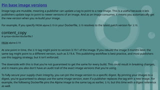 Pin base image versions
Image tags are mutable, meaning a publisher can update a tag to point to a new image. This is a useful because it lets
publishers update tags to point to newer versions of an image. And as an image consumer, it means you automatically get
the new version when you re-build your image.
For example, if you specify FROM alpine:3.19 in your Dockerfile, 3.19 resolves to the latest patch version for 3.19.
content_copy
# syntax=docker/dockerfile:1
FROM alpine:3.19
At one point in time, the 3.19 tag might point to version 3.19.1 of the image. If you rebuild the image 3 months later, the
same tag might point to a different version, such as 3.19.4. This publishing workflow is best practice, and most publishers
use this tagging strategy, but it isn't enforced.
The downside with this is that you're not guaranteed to get the same for every build. This could result in breaking changes,
and it means you also don't have an audit trail of the exact image versions that you're using.
To fully secure your supply chain integrity, you can pin the image version to a specific digest. By pinning your images to a
digest, you're guaranteed to always use the same image version, even if a publisher replaces the tag with a new image. For
example, the following Dockerfile pins the Alpine image to the same tag as earlier, 3.19, but this time with a digest reference
as well.
 