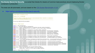 The Docker Bench for Security is a script that checks for dozens of common best-practices around deploying Docker
containers in production.
The tests are all automated, and are based on the CIS Docker Benchmark v1.6.0.
● https://github.com/docker/docker-bench-security
 