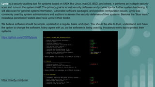 Lynis is a security auditing tool for systems based on UNIX like Linux, macOS, BSD, and others. It performs an in-depth security
scan and runs on the system itself. The primary goal is to test security defenses and provide tips for further system hardening. It
will also scan for general system information, vulnerable software packages, and possible configuration issues. Lynis was
commonly used by system administrators and auditors to assess the security defenses of their systems. Besides the "blue team,"
nowadays penetration testers also have Lynis in their toolkit.
We believe software should be simple, updated on a regular basis, and open. You should be able to trust, understand, and have
the option to change the software. Many agree with us, as the software is being used by thousands every day to protect their
systems.
https://github.com/CISOfy/lynis
https://cisofy.com/lynis/
 