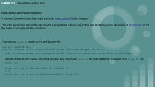 HADOLINT : Haskell Dockerfile Linter
https://github.com/hadolint/hadolint
A smarter Dockerfile linter that helps you build best practice Docker images.
The linter parses the Dockerfile into an AST and performs rules on top of the AST. It stands on the shoulders of ShellCheck to lint
the Bash code inside RUN instructions.
You can run hadolint locally to lint your Dockerfile.
hadolint <Dockerfile>
hadolint --ignore DL3003 --ignore DL3006 <Dockerfile> # exclude specific rules
hadolint --trusted-registry my-company.com:500 <Dockerfile> # Warn when using untrusted FROM images
Docker comes to the rescue, providing an easy way how to run hadolint on most platforms. Just pipe your Dockerfile to
docker run:
docker run --rm -i hadolint/hadolint < Dockerfile
# OR
docker run --rm -i ghcr.io/hadolint/hadolint < Dockerfile
 