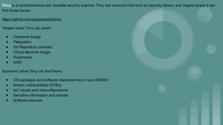 Trivy is a comprehensive and versatile security scanner. Trivy has scanners that look for security issues, and targets where it can
find those issues.
https://github.com/aquasecurity/trivy
Targets (what Trivy can scan):
● Container Image
● Filesystem
● Git Repository (remote)
● Virtual Machine Image
● Kubernetes
● AWS
Scanners (what Trivy can find there):
● OS packages and software dependencies in use (SBOM)
● Known vulnerabilities (CVEs)
● IaC issues and misconfigurations
● Sensitive information and secrets
● Software licenses
 