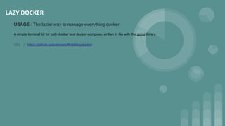 LAZY DOCKER
USAGE : The lazier way to manage everything docker
A simple terminal UI for both docker and docker-compose, written in Go with the gocui library.
URL : https://github.com/jesseduffield/lazydocker
 