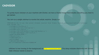 CADVISOR
To quickly tryout cAdvisor on your machine with Docker, we have a Docker image that includes everything you need to
get started.
You can run a single cAdvisor to monitor the whole machine. Simply run:
VERSION=v0.36.0 # use the latest release version from https://github.com/google/cadvisor/releases
sudo docker run 
--volume=/:/rootfs:ro 
--volume=/var/run:/var/run:ro 
--volume=/sys:/sys:ro 
--volume=/var/lib/docker/:/var/lib/docker:ro 
--volume=/dev/disk/:/dev/disk:ro 
--publish=8080:8080 
--detach=true 
--name=cadvisor 
--privileged 
--device=/dev/kmsg 
gcr.io/cadvisor/cadvisor:$VERSION
cAdvisor is now running (in the background) on http://localhost:8080. The setup includes directories with Docker
state cAdvisor needs to observe.
 