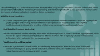 Centralized logging in a Dockerized environment, especially when using Docker Compose for container orchestration, offers
several important benefits for monitoring, troubleshooting, and maintaining the health of your applications. Here are some
key reasons why log centralization is crucial in a Docker composition:
Visibility Across Containers :
In a Docker composition, your application may consist of multiple interconnected containers. Centralized logging allows
you to aggregate and view logs from all containers in a single location. This consolidated view simplifies
troubleshooting and debugging by providing a holistic understanding of the application's behavior.
Distributed Environment Monitoring :
Docker Compose often involves deploying applications across multiple hosts or nodes. Centralized logging enables you to
monitor the logs of containers distributed across different machines. This is especially valuable in microservices
architectures where various services run independently.
Troubleshooting and Diagnostics :
Centralized logs serve as a valuable tool for troubleshooting and diagnostics. When an issue arises, having logs
centralized allows you to quickly identify and analyze problems without the need to access individual containers or
nodes. It accelerates the root cause analysis process.
 